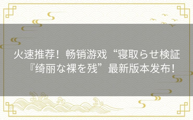 火速推荐！畅销游戏“寝取らせ検証『绮丽な裸を残”最新版本发布！