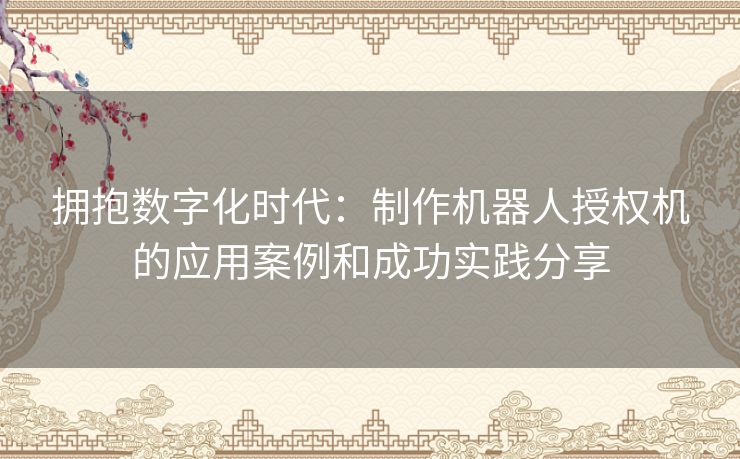 拥抱数字化时代：制作机器人授权机的应用案例和成功实践分享