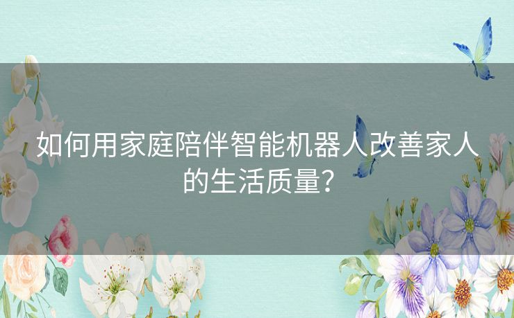 如何用家庭陪伴智能机器人改善家人的生活质量？