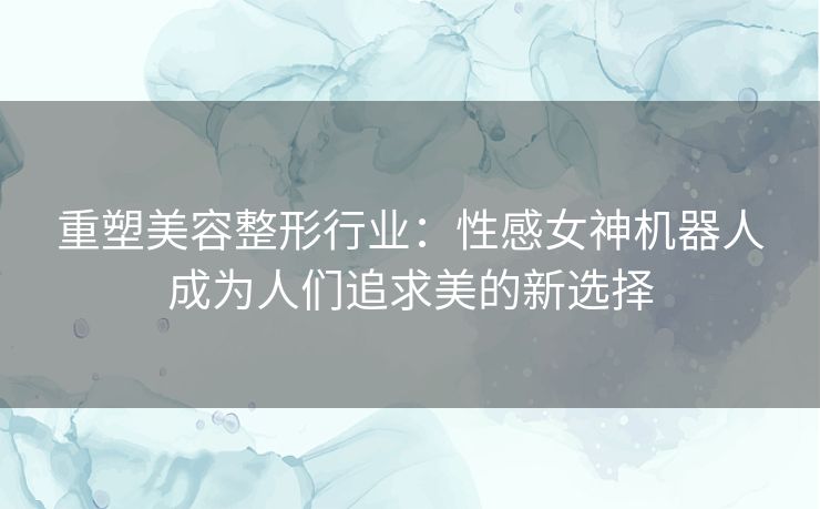 重塑美容整形行业：性感女神机器人成为人们追求美的新选择