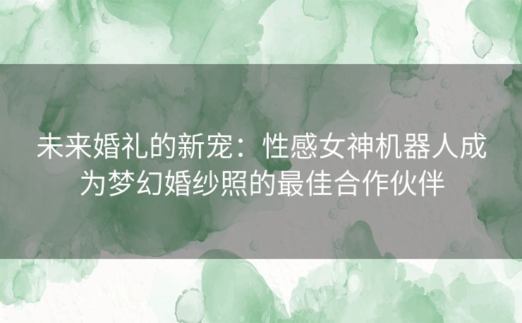 未来婚礼的新宠：性感女神机器人成为梦幻婚纱照的最佳合作伙伴