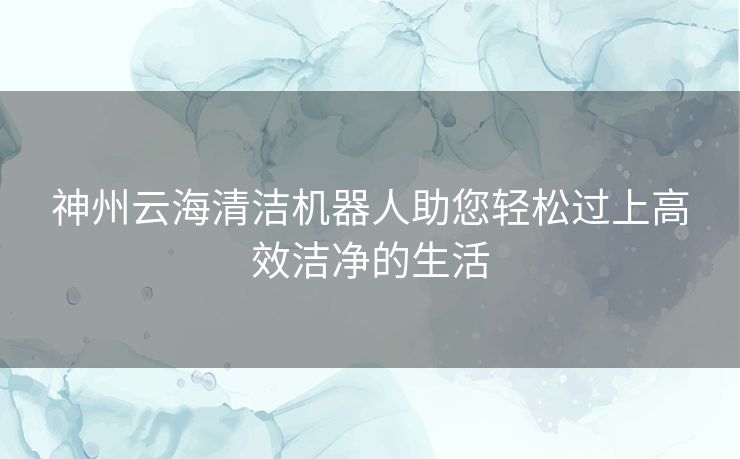 神州云海清洁机器人助您轻松过上高效洁净的生活