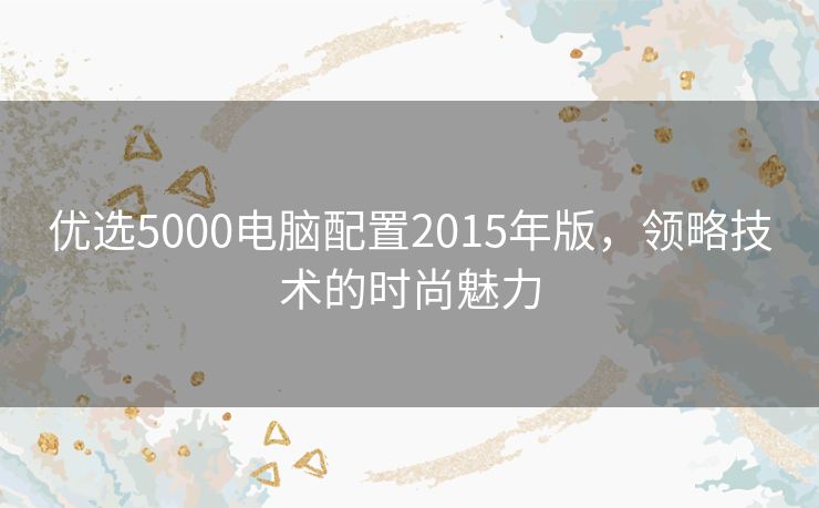 优选5000电脑配置2015年版，领略技术的时尚魅力