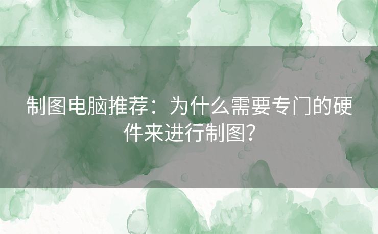 制图电脑推荐：为什么需要专门的硬件来进行制图？