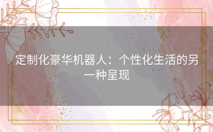 定制化豪华机器人：个性化生活的另一种呈现