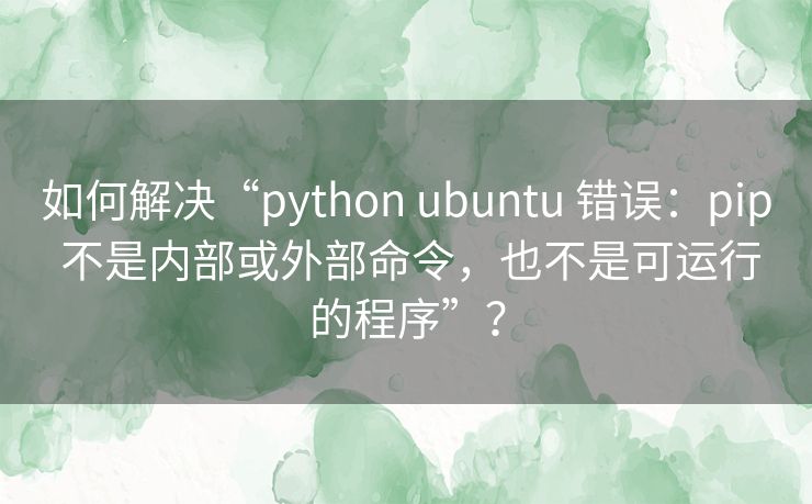 如何解决“python ubuntu 错误：pip 不是内部或外部命令，也不是可运行的程序”？