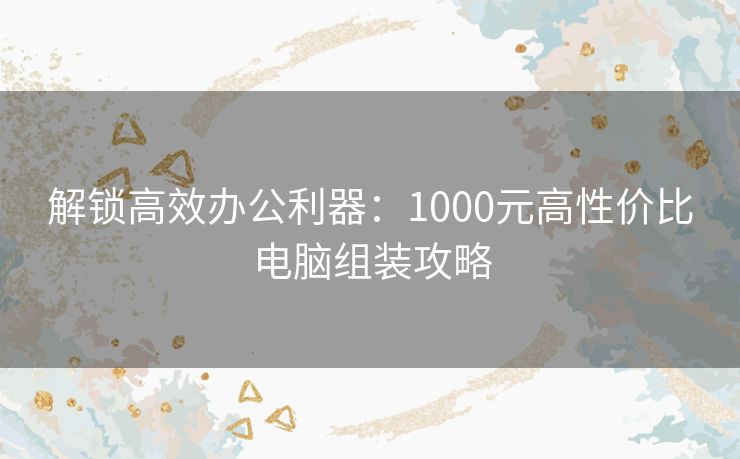 解锁高效办公利器：1000元高性价比电脑组装攻略