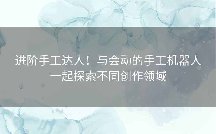 进阶手工达人！与会动的手工机器人一起探索不同创作领域