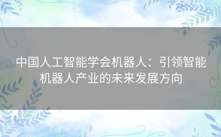 中国人工智能学会机器人：引领智能机器人产业的未来发展方向