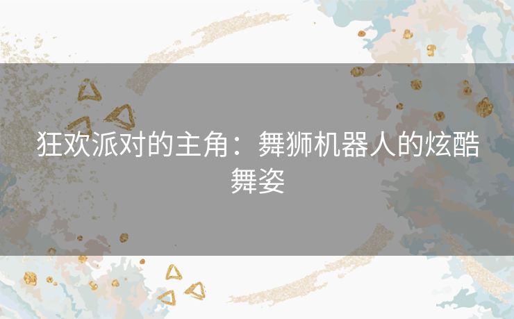 狂欢派对的主角：舞狮机器人的炫酷舞姿