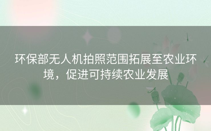 环保部无人机拍照范围拓展至农业环境，促进可持续农业发展