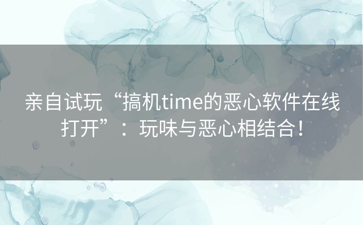 亲自试玩“搞机time的恶心软件在线打开”：玩味与恶心相结合！