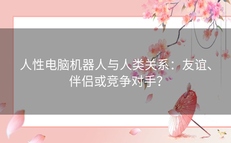 人性电脑机器人与人类关系：友谊、伴侣或竞争对手？