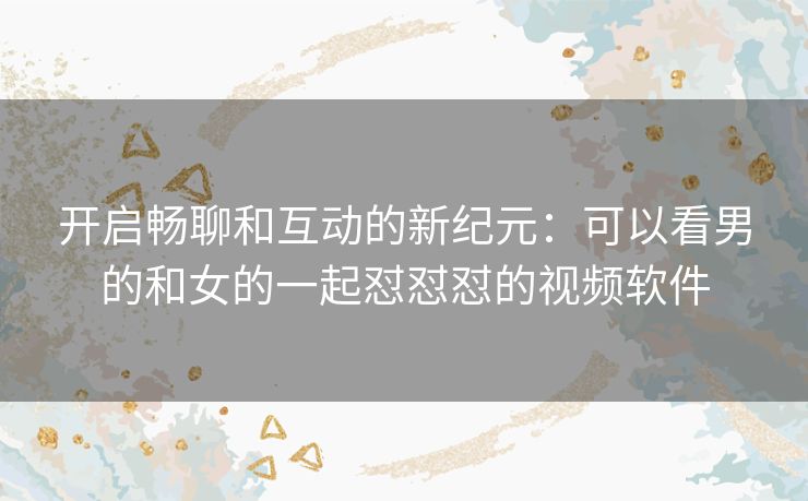 开启畅聊和互动的新纪元：可以看男的和女的一起怼怼怼的视频软件