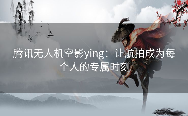 腾讯无人机空影ying：让航拍成为每个人的专属时刻