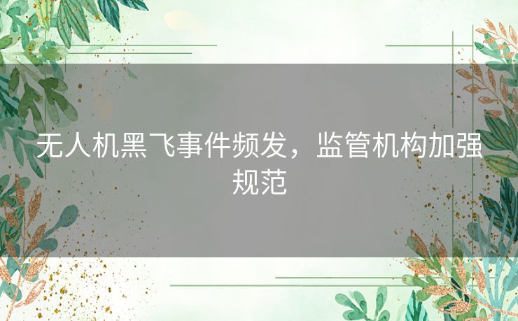 无人机黑飞事件频发，监管机构加强规范