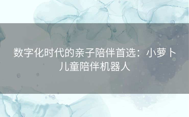 数字化时代的亲子陪伴首选：小萝卜儿童陪伴机器人