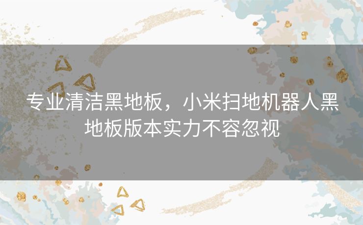 专业清洁黑地板，小米扫地机器人黑地板版本实力不容忽视