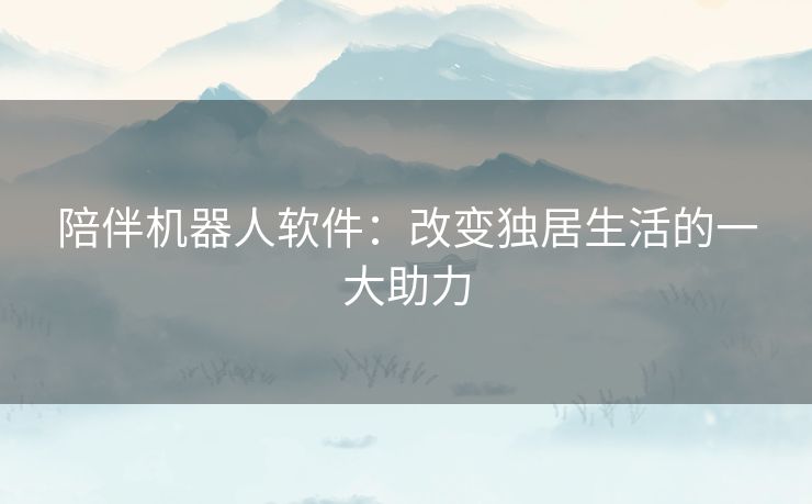 陪伴机器人软件：改变独居生活的一大助力