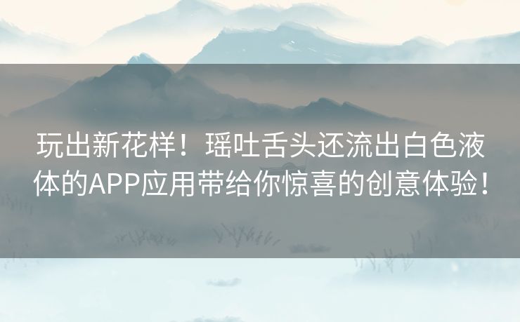 玩出新花样！瑶吐舌头还流出白色液体的APP应用带给你惊喜的创意体验！