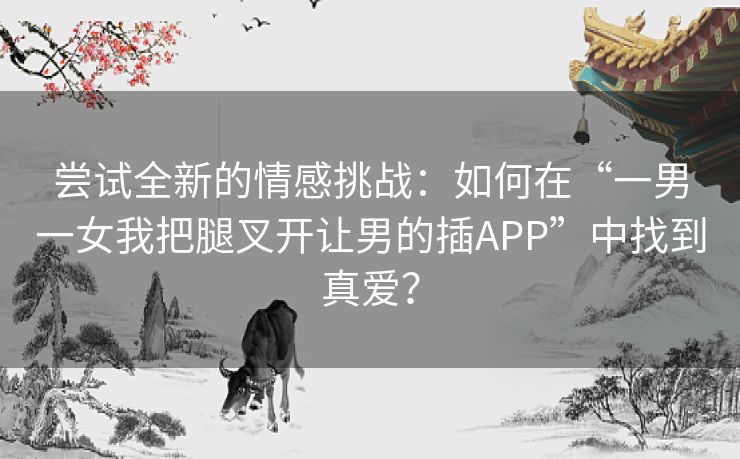 尝试全新的情感挑战：如何在“一男一女我把腿叉开让男的插APP”中找到真爱？