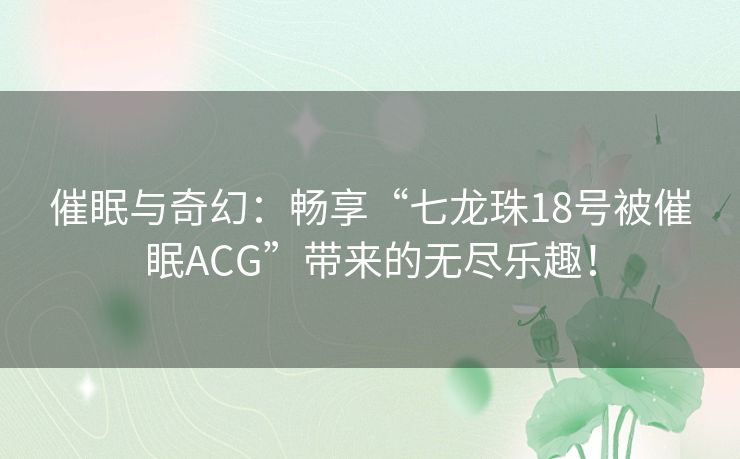 催眠与奇幻：畅享“七龙珠18号被催眠ACG”带来的无尽乐趣！