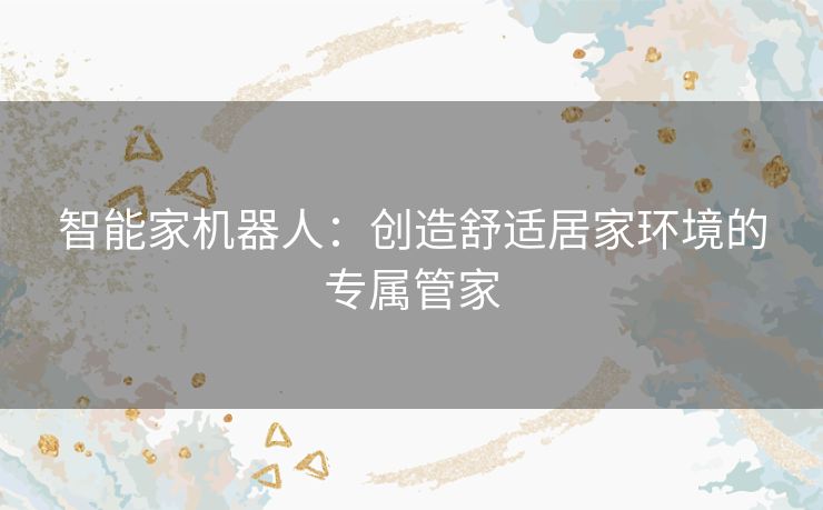 智能家机器人：创造舒适居家环境的专属管家