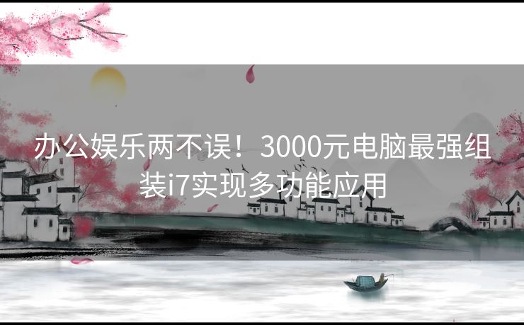 办公娱乐两不误！3000元电脑最强组装i7实现多功能应用