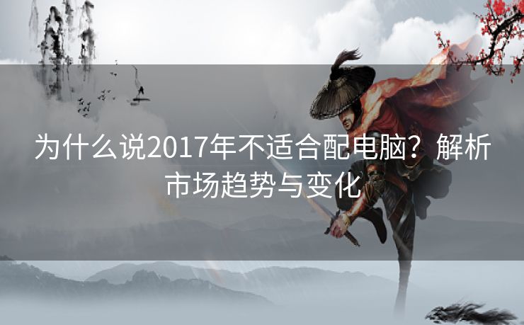 为什么说2017年不适合配电脑？解析市场趋势与变化