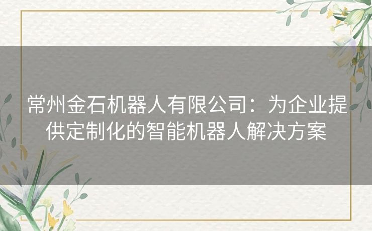 常州金石机器人有限公司：为企业提供定制化的智能机器人解决方案