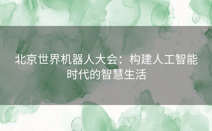 北京世界机器人大会：构建人工智能时代的智慧生活