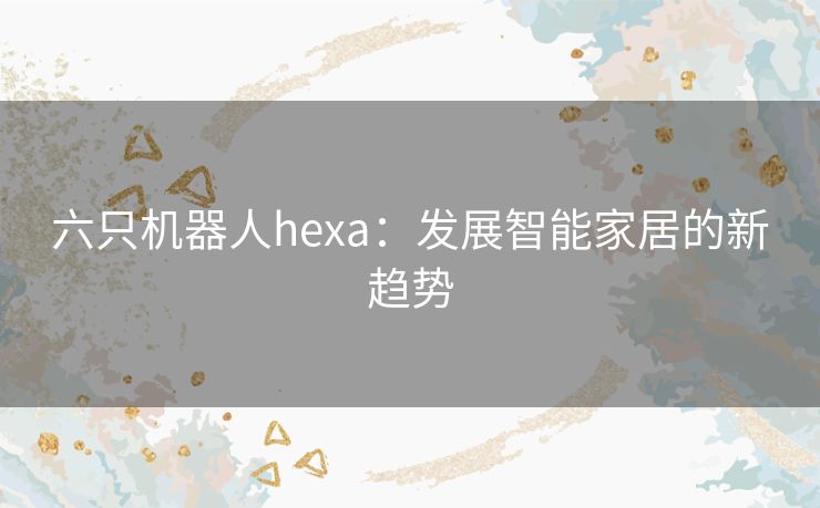 六只机器人hexa：发展智能家居的新趋势