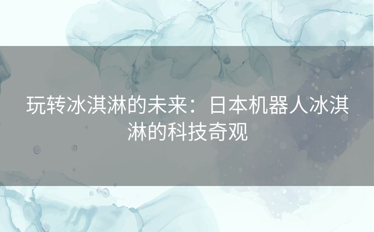 玩转冰淇淋的未来：日本机器人冰淇淋的科技奇观