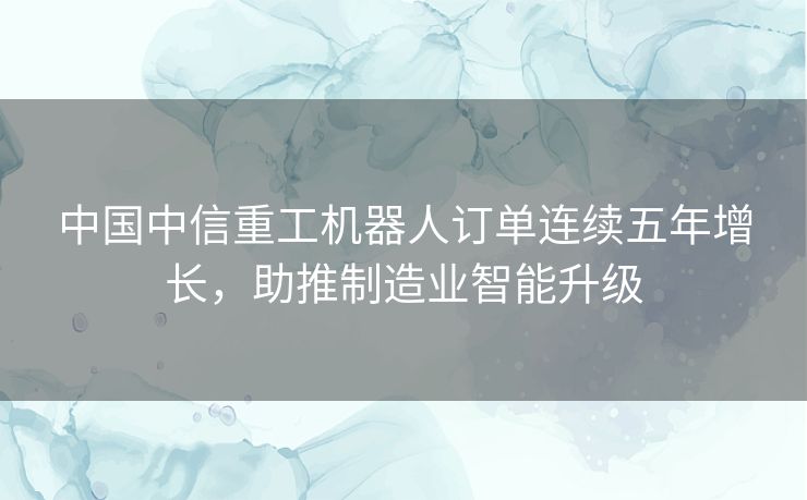 中国中信重工机器人订单连续五年增长，助推制造业智能升级