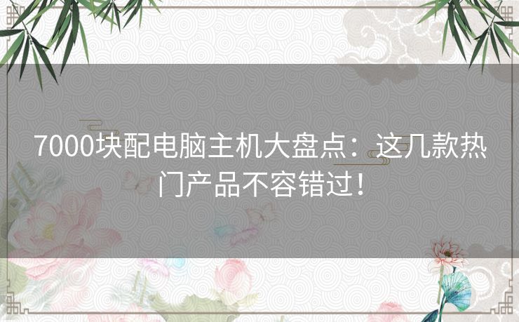 7000块配电脑主机大盘点：这几款热门产品不容错过！