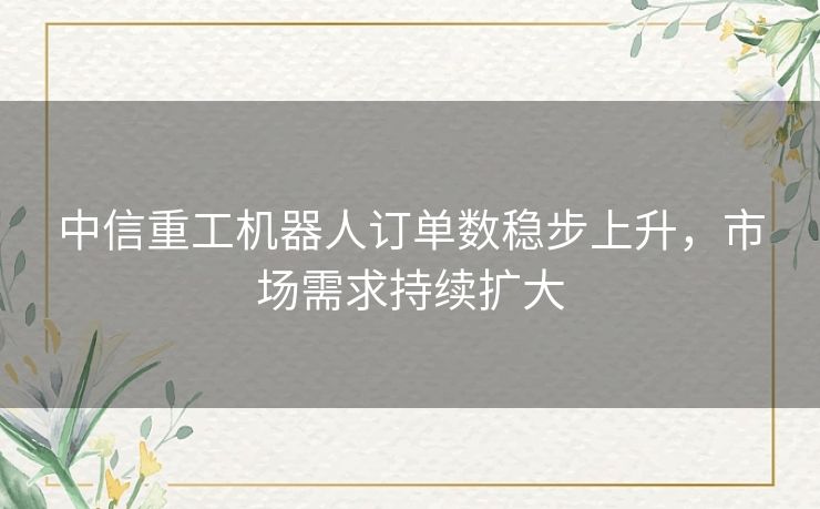 中信重工机器人订单数稳步上升，市场需求持续扩大