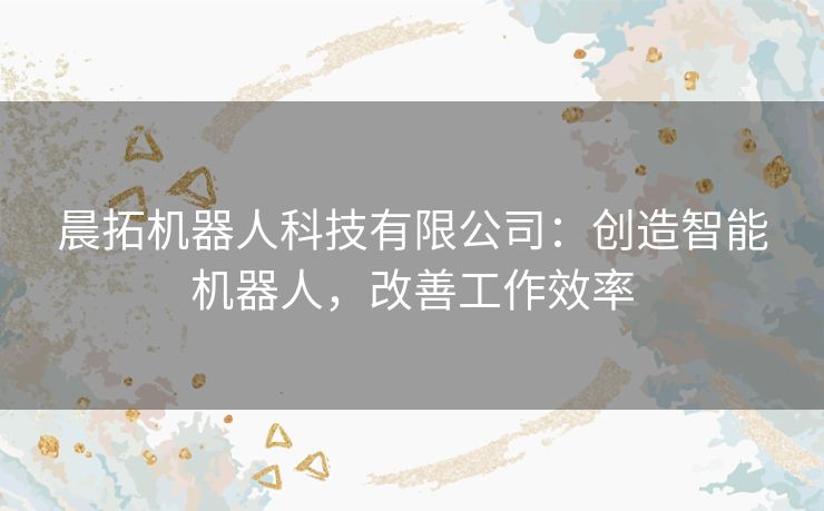 晨拓机器人科技有限公司：创造智能机器人，改善工作效率