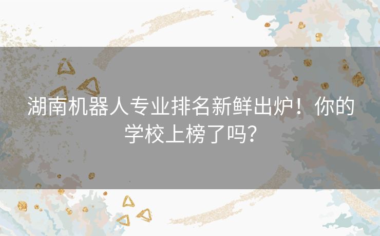 湖南机器人专业排名新鲜出炉！你的学校上榜了吗？