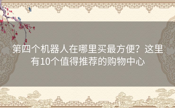 第四个机器人在哪里买最方便？这里有10个值得推荐的购物中心