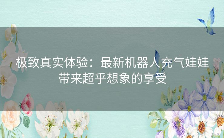 极致真实体验：最新机器人充气娃娃带来超乎想象的享受