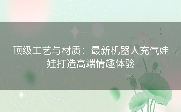 顶级工艺与材质：最新机器人充气娃娃打造高端情趣体验