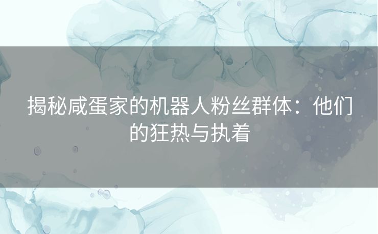 揭秘咸蛋家的机器人粉丝群体：他们的狂热与执着