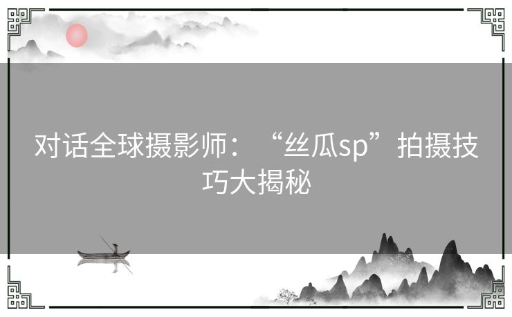 对话全球摄影师：“丝瓜sp”拍摄技巧大揭秘