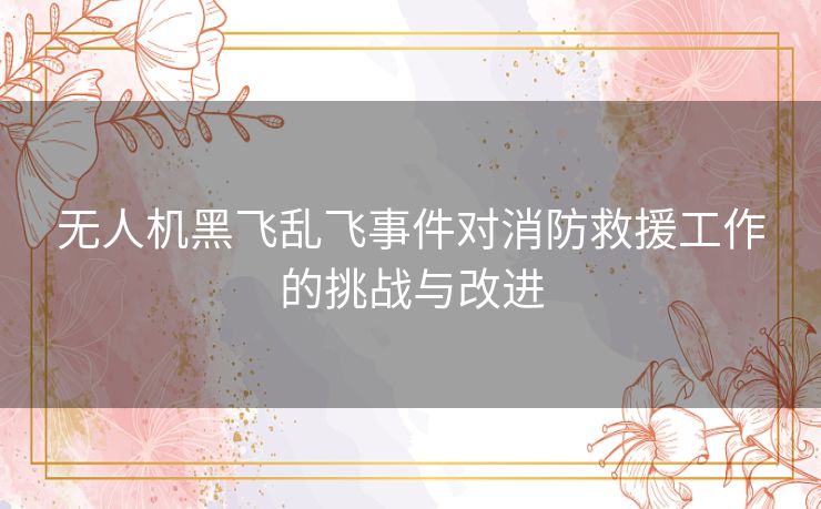 无人机黑飞乱飞事件对消防救援工作的挑战与改进