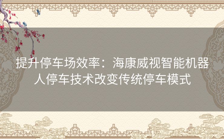 提升停车场效率：海康威视智能机器人停车技术改变传统停车模式