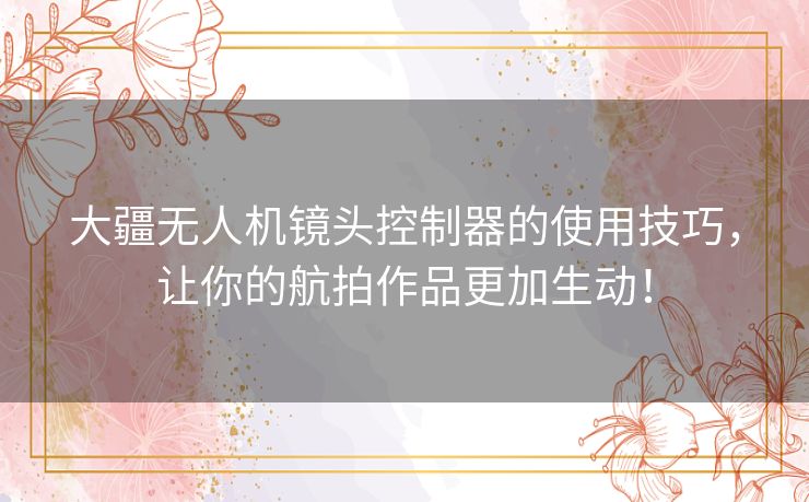 大疆无人机镜头控制器的使用技巧，让你的航拍作品更加生动！