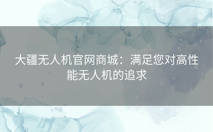 大疆无人机官网商城：满足您对高性能无人机的追求