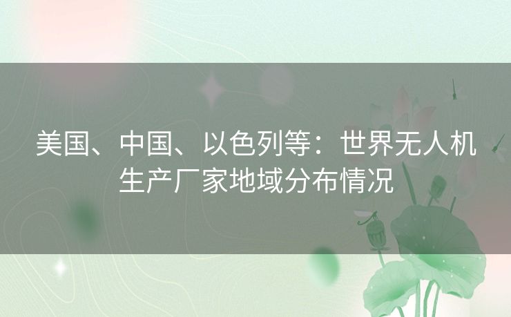 美国、中国、以色列等：世界无人机生产厂家地域分布情况