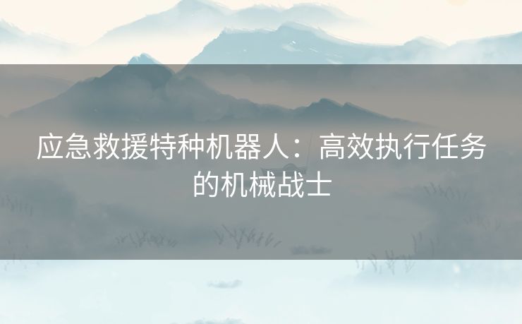 应急救援特种机器人：高效执行任务的机械战士