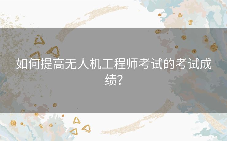 如何提高无人机工程师考试的考试成绩？